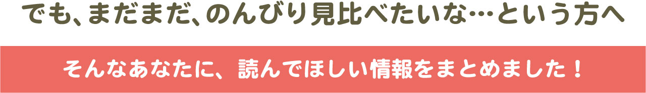 でも、まだのんびり見比べたいな…という方へ でも、まだのんびり比べたい方へ